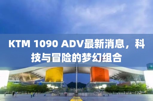 KTM 1090 ADV最新消息，科技與冒險的夢(mèng)幻組合