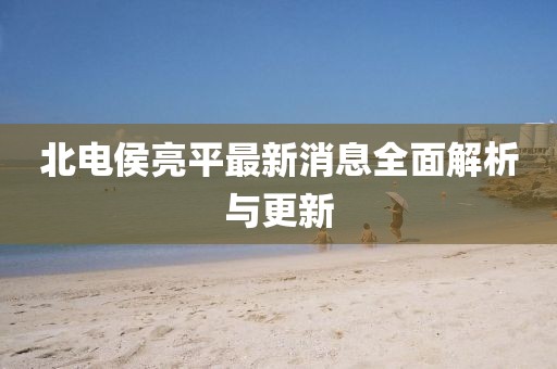 北電侯亮平最新消息全面解析與更新