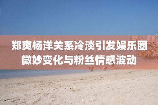鄭爽楊洋關(guān)系冷淡引發(fā)娛樂(lè )圈微妙變化與粉絲情感波動(dòng)