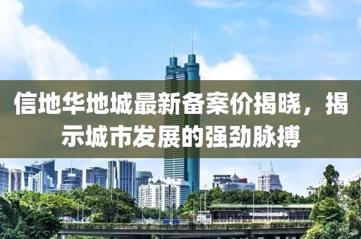 信地華地城最新備案價(jià)揭曉，揭示城市發(fā)展的強勁脈搏