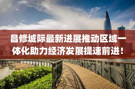 昌修城際最新進(jìn)展推動(dòng)區域一體化助力經(jīng)濟發(fā)展提速前進(jìn)！