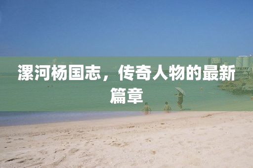 漯河楊國志，傳奇人物的最新篇章