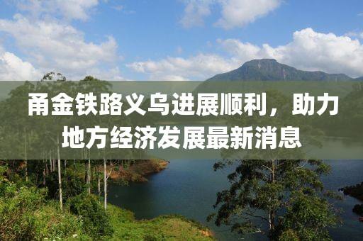 甬金鐵路義烏進(jìn)展順利，助力地方經(jīng)濟發(fā)展最新消息