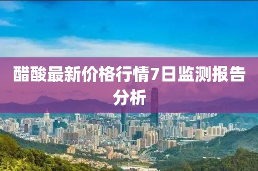 醋酸最新價(jià)格行情7日監測報告分析