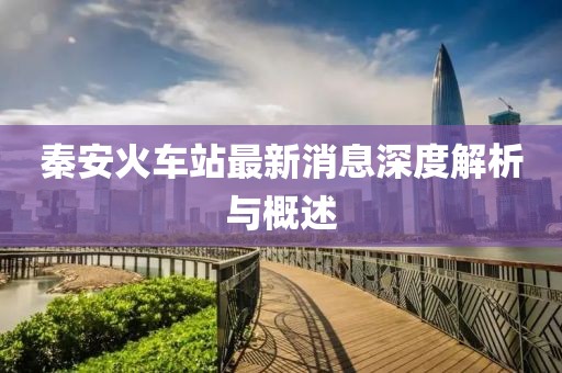 秦安火車(chē)站最新消息深度解析與概述