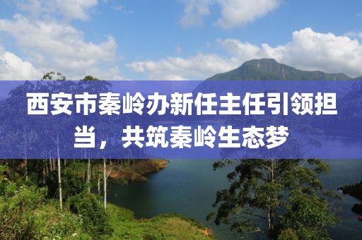西安市秦嶺辦新任主任引領(lǐng)擔當，共筑秦嶺生態(tài)夢(mèng)