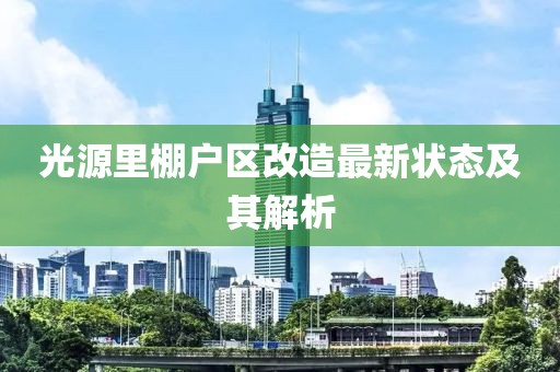 光源里棚戶(hù)區改造最新?tīng)顟B(tài)及其解析