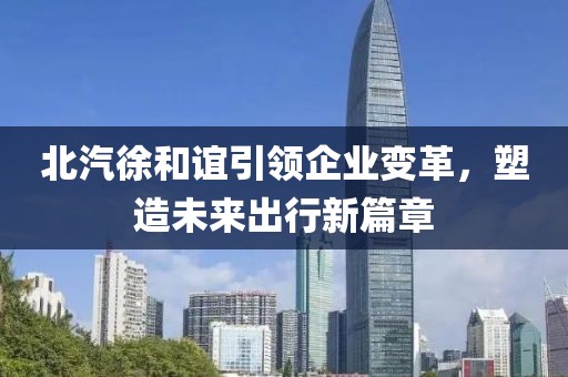 北汽徐和誼引領(lǐng)企業(yè)變革，塑造未來(lái)出行新篇章