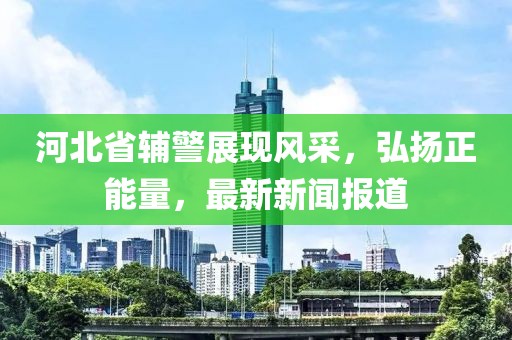 河北省輔警展現風(fēng)采，弘揚正能量，最新新聞報道