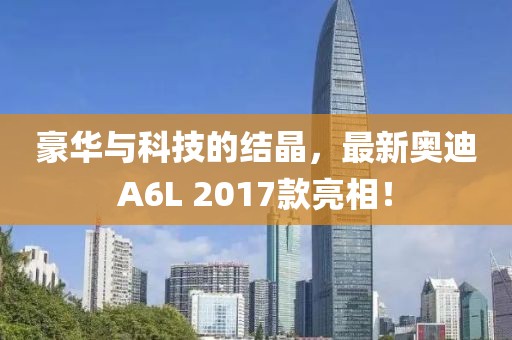 豪華與科技的結晶，最新奧迪A6L 2017款亮相！