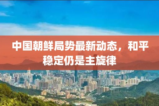 中國朝鮮局勢最新動(dòng)態(tài)，和平穩定仍是主旋律