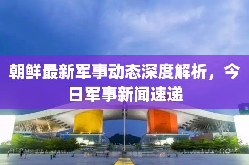 朝鮮最新軍事動(dòng)態(tài)深度解析，今日軍事新聞速遞