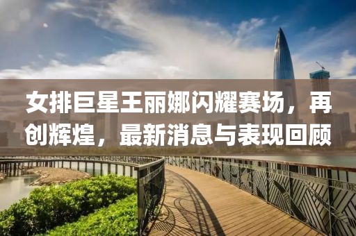 女排巨星王麗娜閃耀賽場(chǎng)，再創(chuàng  )輝煌，最新消息與表現回顧