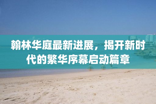 翰林華庭最新進(jìn)展，揭開(kāi)新時(shí)代的繁華序幕啟動(dòng)篇章