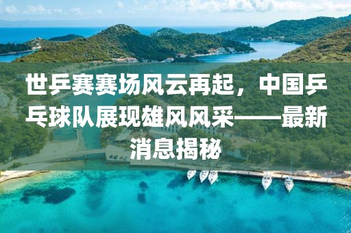 世乒賽賽場(chǎng)風(fēng)云再起，中國乒乓球隊展現雄風(fēng)風(fēng)采——最新消息揭秘