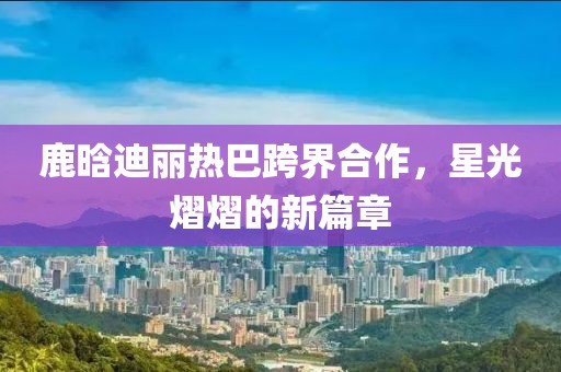 鹿晗迪麗熱巴跨界合作，星光熠熠的新篇章