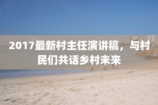 2017最新村主任演講稿，與村民們共話(huà)鄉村未來(lái)