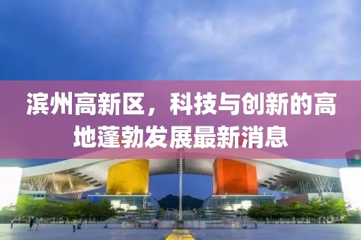 濱州高新區，科技與創(chuàng  )新的高地蓬勃發(fā)展最新消息