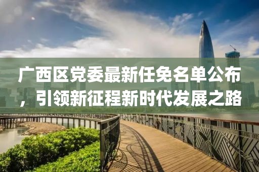 廣西區黨委最新任免名單公布，引領(lǐng)新征程新時(shí)代發(fā)展之路