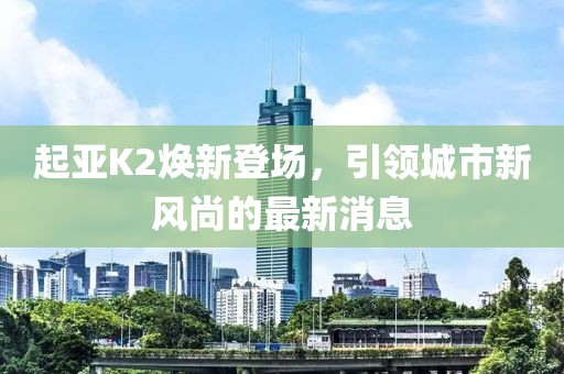 起亞K2煥新登場(chǎng)，引領(lǐng)城市新風(fēng)尚的最新消息