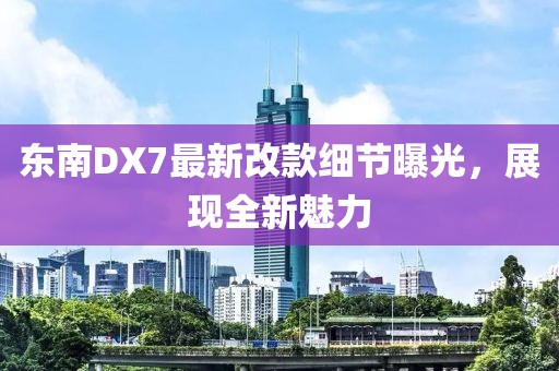 東南DX7最新改款細節曝光，展現全新魅力