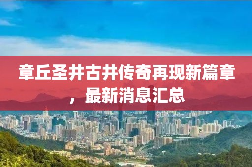 章丘圣井古井傳奇再現新篇章，最新消息匯總