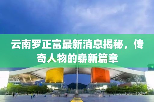 云南羅正富最新消息揭秘，傳奇人物的嶄新篇章