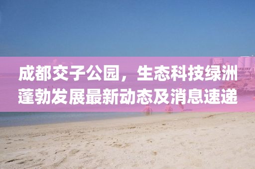 成都交子公園，生態(tài)科技綠洲蓬勃發(fā)展最新動(dòng)態(tài)及消息速遞