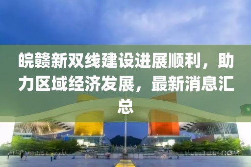 皖贛新雙線(xiàn)建設進(jìn)展順利，助力區域經(jīng)濟發(fā)展，最新消息匯總