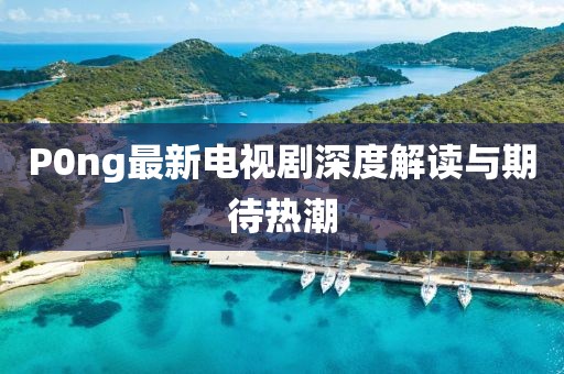 P0ng最新電視劇深度解讀與期待熱潮