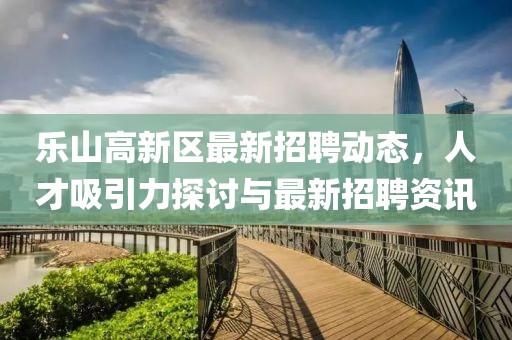 樂(lè )山高新區最新招聘動(dòng)態(tài)，人才吸引力探討與最新招聘資訊