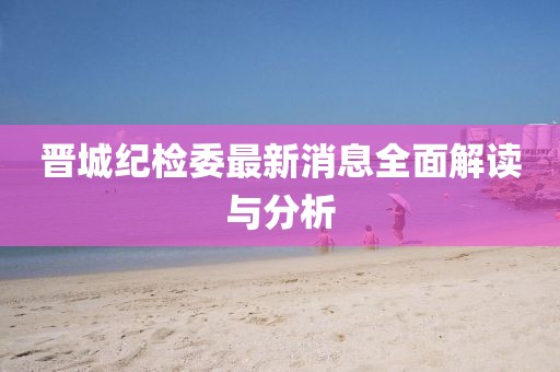 晉城紀檢委最新消息全面解讀與分析