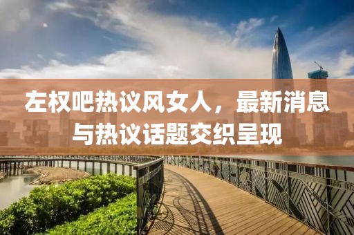 左權吧熱議風(fēng)女人，最新消息與熱議話(huà)題交織呈現
