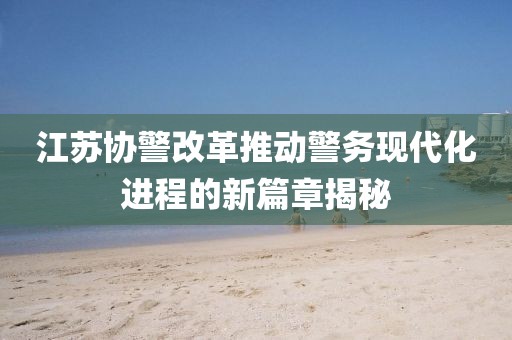 江蘇協(xié)警改革推動(dòng)警務(wù)現代化進(jìn)程的新篇章揭秘