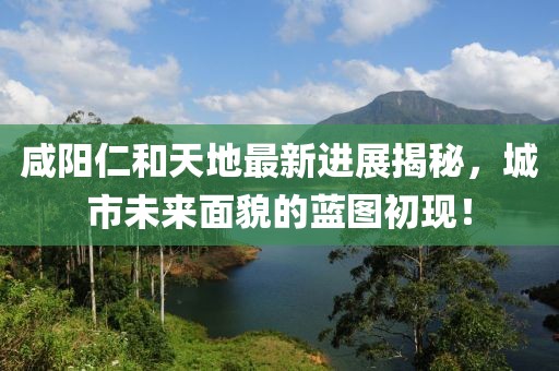 咸陽(yáng)仁和天地最新進(jìn)展揭秘，城市未來(lái)面貌的藍圖初現！