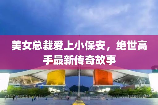 美女總裁愛(ài)上小保安，絕世高手最新傳奇故事