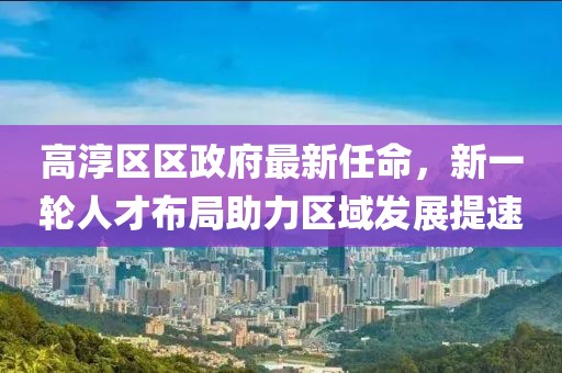 高淳區區政府最新任命，新一輪人才布局助力區域發(fā)展提速