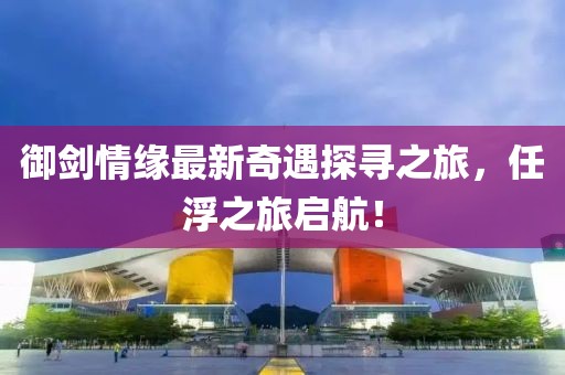 御劍情緣最新奇遇探尋之旅，任浮之旅啟航！