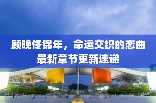 顧晚佟錦年，命運交織的戀曲最新章節更新速遞