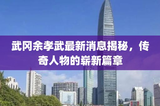 武岡余孝武最新消息揭秘，傳奇人物的嶄新篇章