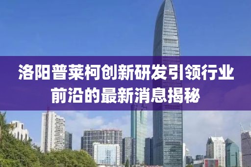 洛陽(yáng)普萊柯創(chuàng  )新研發(fā)引領(lǐng)行業(yè)前沿的最新消息揭秘