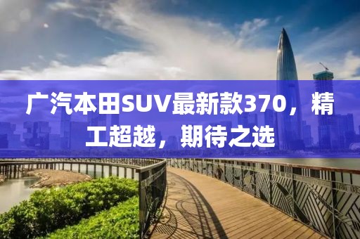 廣汽本田SUV最新款370，精工超越，期待之選