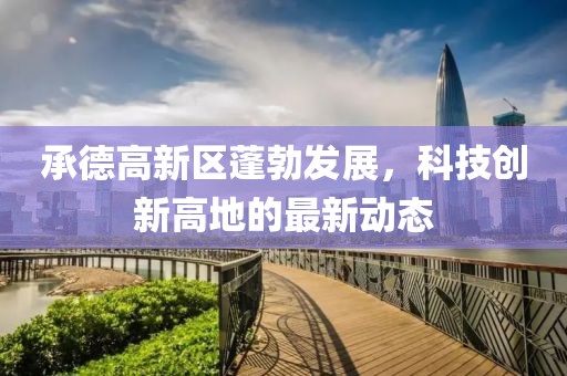 承德高新區蓬勃發(fā)展，科技創(chuàng  )新高地的最新動(dòng)態(tài)