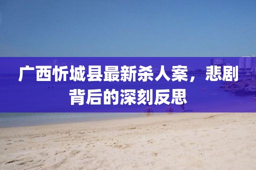廣西忻城縣最新殺人案，悲劇背后的深刻反思