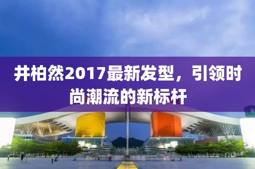 井柏然2017最新發(fā)型，引領(lǐng)時(shí)尚潮流的新標桿