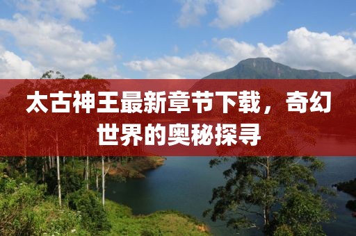 太古神王最新章節下載，奇幻世界的奧秘探尋