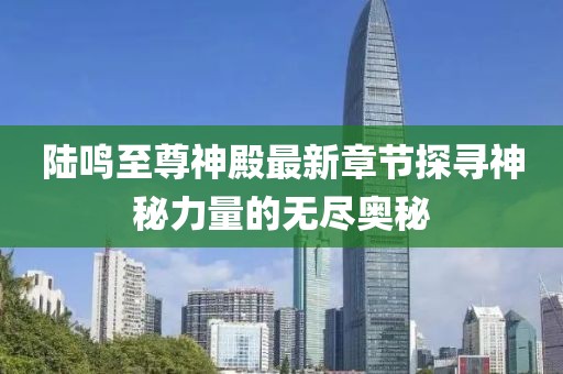 陸鳴至尊神殿最新章節探尋神秘力量的無(wú)盡奧秘