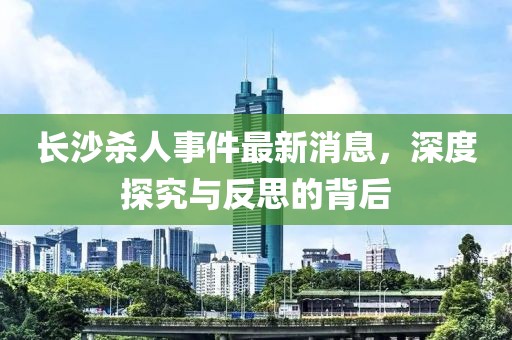 長(cháng)沙殺人事件最新消息，深度探究與反思的背后