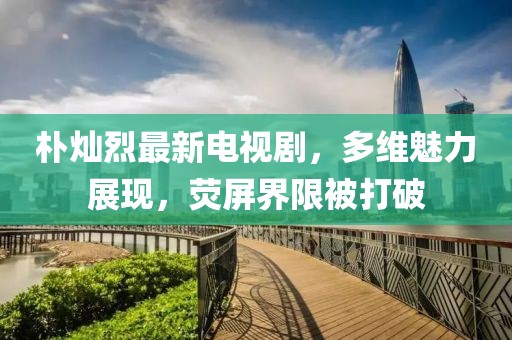 樸燦烈最新電視劇，多維魅力展現，熒屏界限被打破