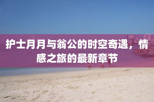 護士月月與翁公的時(shí)空奇遇，情感之旅的最新章節